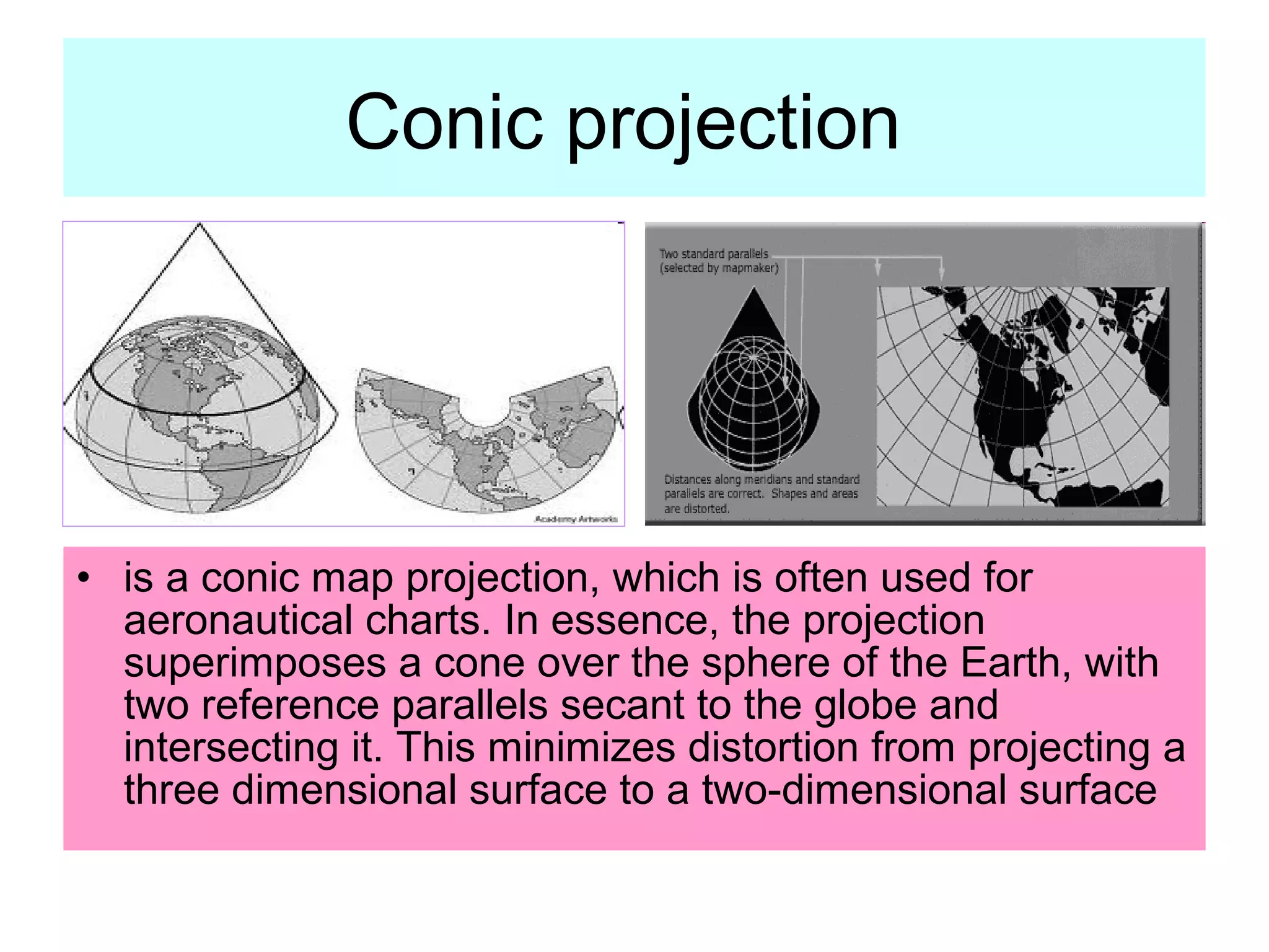 Conic projection




• is a conic map projection, which is often used for
  aeronautical charts. In essence, the projection
  superimposes a cone over the sphere of the Earth, with
  two reference parallels secant to the globe and
  intersecting it. This minimizes distortion from projecting a
  three dimensional surface to a two-dimensional surface
 