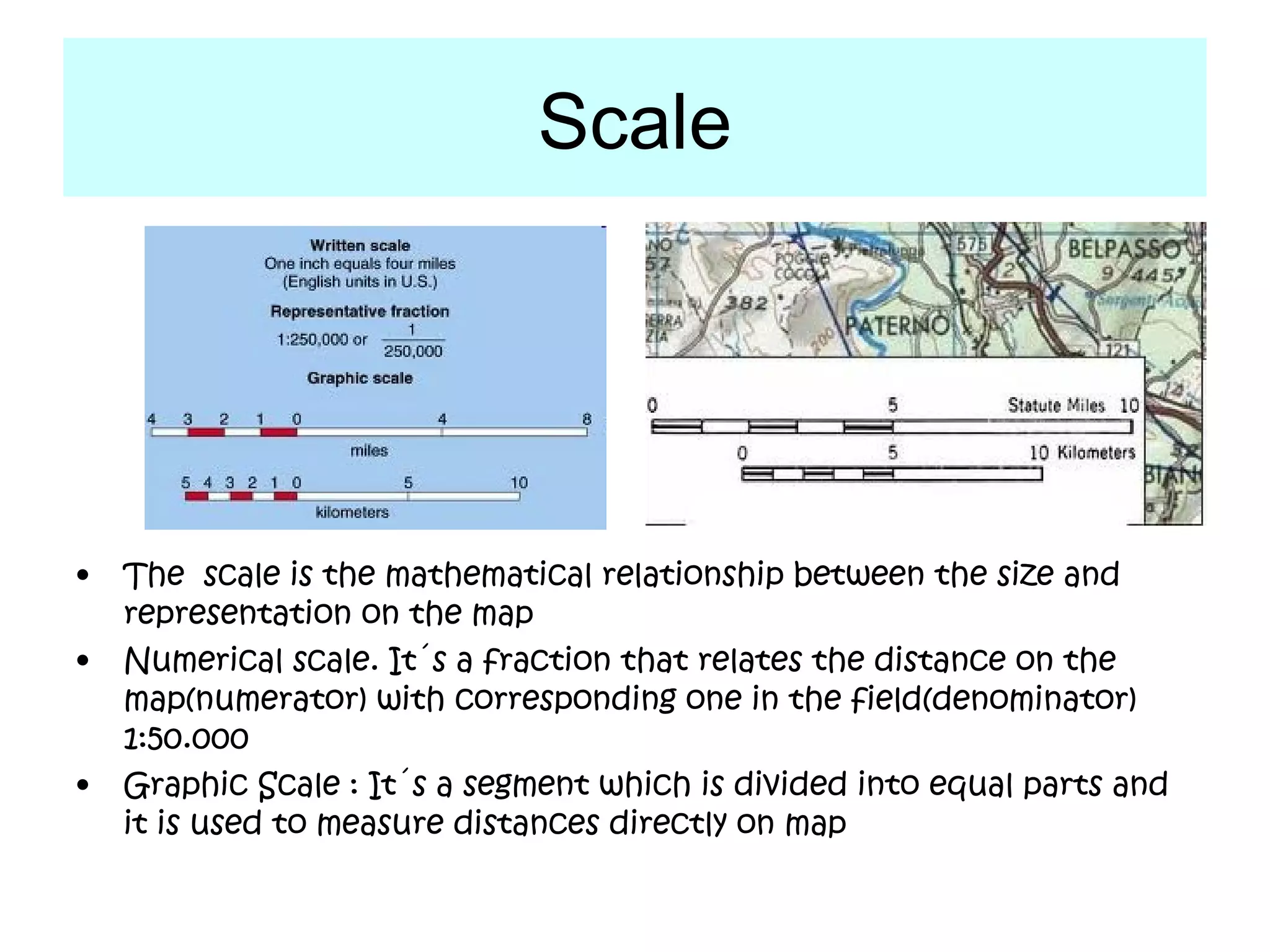 Scale




•   The scale is the mathematical relationship between the size and
    representation on the map
•   Numerical scale. It´s a fraction that relates the distance on the
    map(numerator) with corresponding one in the field(denominator)
    1:50.000
•   Graphic Scale : It´s a segment which is divided into equal parts and
    it is used to measure distances directly on map
 