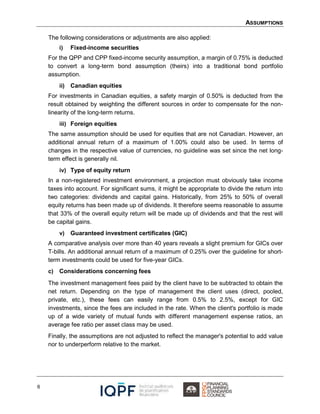 ASSUMPTIONS
6
The following considerations or adjustments are also applied:
i) Fixed-income securities
For the QPP and CPP fixed-income security assumption, a margin of 0.75% is deducted
to convert a long-term bond assumption (theirs) into a traditional bond portfolio
assumption.
ii) Canadian equities
For investments in Canadian equities, a safety margin of 0.50% is deducted from the
result obtained by weighting the different sources in order to compensate for the non-
linearity of the long-term returns.
iii) Foreign equities
The same assumption should be used for equities that are not Canadian. However, an
additional annual return of a maximum of 1.00% could also be used. In terms of
changes in the respective value of currencies, no guideline was set since the net long-
term effect is generally nil.
iv) Type of equity return
In a non-registered investment environment, a projection must obviously take income
taxes into account. For significant sums, it might be appropriate to divide the return into
two categories: dividends and capital gains. Historically, from 25% to 50% of overall
equity returns has been made up of dividends. It therefore seems reasonable to assume
that 33% of the overall equity return will be made up of dividends and that the rest will
be capital gains.
v) Guaranteed investment certificates (GIC)
A comparative analysis over more than 40 years reveals a slight premium for GICs over
T-bills. An additional annual return of a maximum of 0.25% over the guideline for short-
term investments could be used for five-year GICs.
c) Considerations concerning fees
The investment management fees paid by the client have to be subtracted to obtain the
net return. Depending on the type of management the client uses (direct, pooled,
private, etc.), these fees can easily range from 0.5% to 2.5%, except for GIC
investments, since the fees are included in the rate. When the client's portfolio is made
up of a wide variety of mutual funds with different management expense ratios, an
average fee ratio per asset class may be used.
Finally, the assumptions are not adjusted to reflect the manager's potential to add value
nor to underperform relative to the market.
 