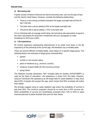 ASSUMPTIONS
7
d) Borrowing rate
A great number of factors influence the client's borrowing rate, such as the type of loan
and the client's credit history. However, consider the following relationships:
 There is a very strong correlation between the target overnight rate and the 91-
day T-bill rate.
 The bank rate is set by adding 0.25% to the target overnight rate.
 The prime rate is set by adding 1.75% to the bank rate.
For an individual with an average credit rating, the borrowing rate assumption is equal to
the return assumption for short-term investments set out in paragraph b) under
Guidelines for 2015 plus 2.00% .
e) Life expectancy
All income projections representing disbursement of an asset must factor in the life
expectancy of the individual at the current age. We therefore use a mortality table.
There are several different mortality tables, each based on a specific target group. The
following factors are examples of target group characteristics:
 gender
 smoker or non-smoker status
 place of residence (e.g., province, country)
 evidence of good health (for life insurance pricing)
 being retired
The Statistics Canada Generation 1951 mortality table for Quebec (91F0015MPF) is
used as the basis of calculation. Life expectancy is drawn from this table. However,
using an individual's life expectancy as the target date for asset depletion is risky since
about 50% of people will surpass this age, which means that 50% of people will outlive
their capital.
We strongly suggest using an asset depletion age where the probability of survival is
less than 50%. The minimum projection should be no more than a 25% survival risk.
Other probabilities of survival are nevertheless proposed (from 10% to 50%) to allow
financial planners to better illustrate their point for their clients.
 