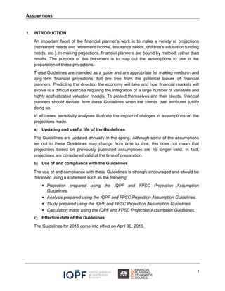 ASSUMPTIONS
1
1. INTRODUCTION
An important facet of the financial planner’s work is to make a variety of projections
(retirement needs and retirement income, insurance needs, children’s education funding
needs, etc.). In making projections, financial planners are bound by method, rather than
results. The purpose of this document is to map out the assumptions to use in the
preparation of these projections.
These Guidelines are intended as a guide and are appropriate for making medium- and
long-term financial projections that are free from the potential biases of financial
planners. Predicting the direction the economy will take and how financial markets will
evolve is a difficult exercise requiring the integration of a large number of variables and
highly sophisticated valuation models. To protect themselves and their clients, financial
planners should deviate from these Guidelines when the client's own attributes justify
doing so.
In all cases, sensitivity analyses illustrate the impact of changes in assumptions on the
projections made.
a) Updating and useful life of the Guidelines
The Guidelines are updated annually in the spring. Although some of the assumptions
set out in these Guidelines may change from time to time, this does not mean that
projections based on previously published assumptions are no longer valid. In fact,
projections are considered valid at the time of preparation.
b) Use of and compliance with the Guidelines
The use of and compliance with these Guidelines is strongly encouraged and should be
disclosed using a statement such as the following:
 Projection prepared using the IQPF and FPSC Projection Assumption
Guidelines.
 Analysis prepared using the IQPF and FPSC Projection Assumption Guidelines.
 Study prepared using the IQPF and FPSC Projection Assumption Guidelines.
 Calculation made using the IQPF and FPSC Projection Assumption Guidelines.
c) Effective date of the Guidelines
The Guidelines for 2015 come into effect on April 30, 2015.
 