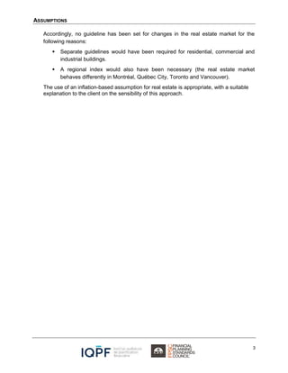 ASSUMPTIONS
3
Accordingly, no guideline has been set for changes in the real estate market for the
following reasons:
 Separate guidelines would have been required for residential, commercial and
industrial buildings.
 A regional index would also have been necessary (the real estate market
behaves differently in Montréal, Québec City, Toronto and Vancouver).
The use of an inflation-based assumption for real estate is appropriate, with a suitable
explanation to the client on the sensibility of this approach.
 
