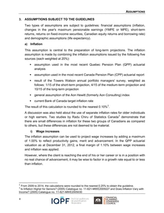 ASSUMPTIONS
4
3. ASSUMPTIONS SUBJECT TO THE GUIDELINES
Two types of assumptions are subject to guidelines: financial assumptions (inflation,
changes in the year's maximum pensionable earnings (YMPE or MPE), short-term
returns, returns on fixed-income securities, Canadian equity returns and borrowing rate)
and demographic assumptions (life expectancy).
a) Inflation
This assumption is central to the preparation of long-term projections. The inflation
assumption is made by combining the inflation assumptions issued by the following five
sources (each weighted at 20%):
 assumption used in the most recent Quebec Pension Plan (QPP) actuarial
analysis
 assumption used in the most recent Canada Pension Plan (CPP) actuarial report
 result of the Towers Watson annual portfolio managers' survey, weighted as
follows: 1/15 of the short-term projection, 4/15 of the medium-term projection and
10/15 of the long-term projection
 general assumption of the Aon Hewitt (formerly Aon Consulting) index
 current Bank of Canada target inflation rate
The result of this calculation is rounded to the nearest 0.10%2
.
A discussion was also held about the use of separate inflation rates for older individuals
or high earners. Two studies by Radu Chiru of Statistics Canada3
demonstrate that
there are small differences in inflation for these two groups of Canadians as compared
to others, but these differences are not deemed to be material.
i) Wage increases
The inflation assumption can be used to project wage increases by adding a maximum
of 1.00% to reflect productivity gains, merit and advancement. In the QPP actuarial
valuation as at December 31, 2012, a final margin of 1.10% between wage increases
and inflation was applied.
However, where the client is reaching the end of his or her career or is in a position with
no real chance of advancement, it may be wise to factor in a growth rate equal to or less
than inflation.
2
From 2009 to 2014, the calculations were rounded to the nearest 0.25% to obtain the guideline.
3
Is Inflation Higher for Seniors? (2005) Catalogue no. 11-621-MWE2005027 and Does Inflation Vary with
Income? (2005) Catalogue no. 11-621-MWE2005030
 
