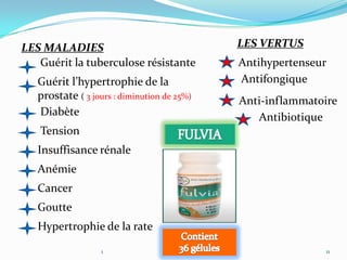 LES MALADIES                                 LES VERTUS
   Guérit la tuberculose résistante          Antihypertenseur
   Guérit l’hypertrophie de la               Antifongique
   prostate ( 3 jours : diminution de 25%)   Anti-inflammatoire
   Diabète                                      Antibiotique
   Tension
   Insuffisance rénale
   Anémie
   Cancer
   Goutte
   Hypertrophie de la rate

                   1                                        11
 