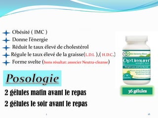 Obésité ( IMC )
  Donne l’énergie
  Réduit le taux élevé de cholestérol
  Régule le taux élevé de la graisse(L.D.L ),( H.D.C.)
  Forme svelte (bons résultat: associer Neutra-cleanse)




2 gélules matin avant le repas
2 gélules le soir avant le repas
                   1                                      16
 