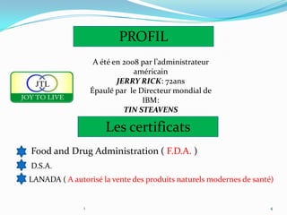 PROFIL
                    A été en 2008 par l’administrateur
                                américain
                           JERRY RICK: 72ans
                   Épaulé par le Directeur mondial de
                                  IBM:
                             TIN STEAVENS

                       Les certificats
Food and Drug Administration ( F.D.A. )
D.S.A.
LANADA ( A autorisé la vente des produits naturels modernes de santé)


               1                                                    4
 