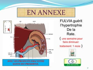 EN ANNEXE
                              FULVIA guérit
                              l’hypertrophie
                                    De la
                                    Rate.
                              ( une semaine pour
                                faire diminuer:
                              traitement: 1 mois   )



AVEC LES PRODUITS EMA VOTRE
    SANTE EST PRESERVEE.
              1                                        41
 