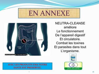 EN ANNEXE
                              NEUTRA-CLEANSE
                                     améliore
                               Le fonctionnement
                              De l’appareil digestif
                                  Et circulatoire.
                               Combat les toxines
                              Et parasites dans tout
                                  L’organisme.



AVEC LES PRODUITS EMA VOTRE
    SANTE EST PRESERVEE.
              1                                        45
 