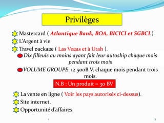 Privilèges
Mastercard ( Atlantique Bank, BOA, BICICI et SGBCI.)
L’Argent à vie
Travel package ( Las Vegas et à Utah ).
  Dix filleuls au moins ayant fait leur autoship chaque mois
                       pendant trois mois
  VOLUME GROUPE: 12.500B.V. chaque mois pendant trois
                             mois.
                 N.B : Un produit = 30 BV
La vente en ligne ( Voir les pays autorisés ci-dessus).
Site internet.
Opportunité d’affaires.
            1                                             5
 