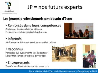 JP = nos futurs experts
Les jeunes professionnels ont besoin d’être:
 • Renforcés dans leurs compétences
 Confronter leurs expérience et idées
 Echanger avec des experts de haut niveau

 • Informés
 S’informer sur l’actu des services essentiels urbains

 • Reconnus
 Participer aux évènements clés du secteur
 S’exprimer sur les solutions à développer

 • Entreprenants
 Transformer leurs idées en projets concrets

                         Forum National de l’Eau et de l’Assainissement - Ouagadougou 2011
 