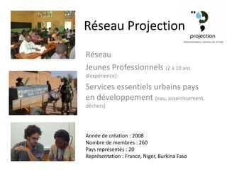 Réseau Projection
Réseau
Jeunes Professionnels (2 à 10 ans
d’expérience)

Services essentiels urbains pays
en développement (eau, assainissement,
déchets)




Année de création : 2008
Nombre de membres : 260
Pays représentés : 20
Représentation : France, Niger, Burkina Faso
 