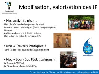 Mobilisation, valorisation des JP

• Nos activités réseau
Une plateforme d’échanges sur Internet
Des rencontres thématiques (Paris, Ouagadougou et
Niamey)
Ateliers en France et à l’international
Une lettre trimestrielle « L’essentiel »



• Nos « Travaux Pratiques »
Sani Tsapta – Les savoirs de l’assainissement



• Nos « Journées Pédagogiques »
Le Forum DEFIS SUD
Le 6ème Forum Mondial de l’Eau

                         Forum National de l’Eau et de l’Assainissement - Ouagadougou 2011
 