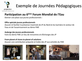 Exemple de Journées Pédagogiques
Participation au 6ème Forum Mondial de l’Eau
Donner une place aux jeunes professionnels :

Offre spéciale jeunes professionnels
Assurer et faciliter la présence maximale de JP du Nord et du Sud dans le secteur de
l’eau et de l’assainissement au 6ème FME

Auberge des jeunes professionnels
Faire du 6ème FME un lieu de rencontres et d’échanges des JP

From planet of slums to planet of solutions
Assurer une contribution préparée et lisible des JP aux activités du FME
 