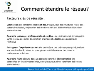 Comment étendre le réseau?
Facteurs clés de réussite :
Valorisation des initiatives locales et des JP : appui sur des structures relais, des
partenaires locaux, implication des membres lors des évènements nationaux et
internationaux

Approche innovante, professionnelle et crédible : des animateurs à temps pleins
sur le réseau, des outils d’animation originaux et adaptés, des parrains de
l’initiative

Ancrage sur l’expérience terrain : des activités et des thématiques qui répondent
aux besoins des JP, mises en synergie des activités réseau, des mises en
pratiques sur le terrain

Approche multi-acteurs, dans un contexte informel et décomplexé : la
pertinence en toute impertinence, un espace pour parler librement des succès
et des échecs

                       Forum National de l’Eau et de l’Assainissement - Ouagadougou 2011
 