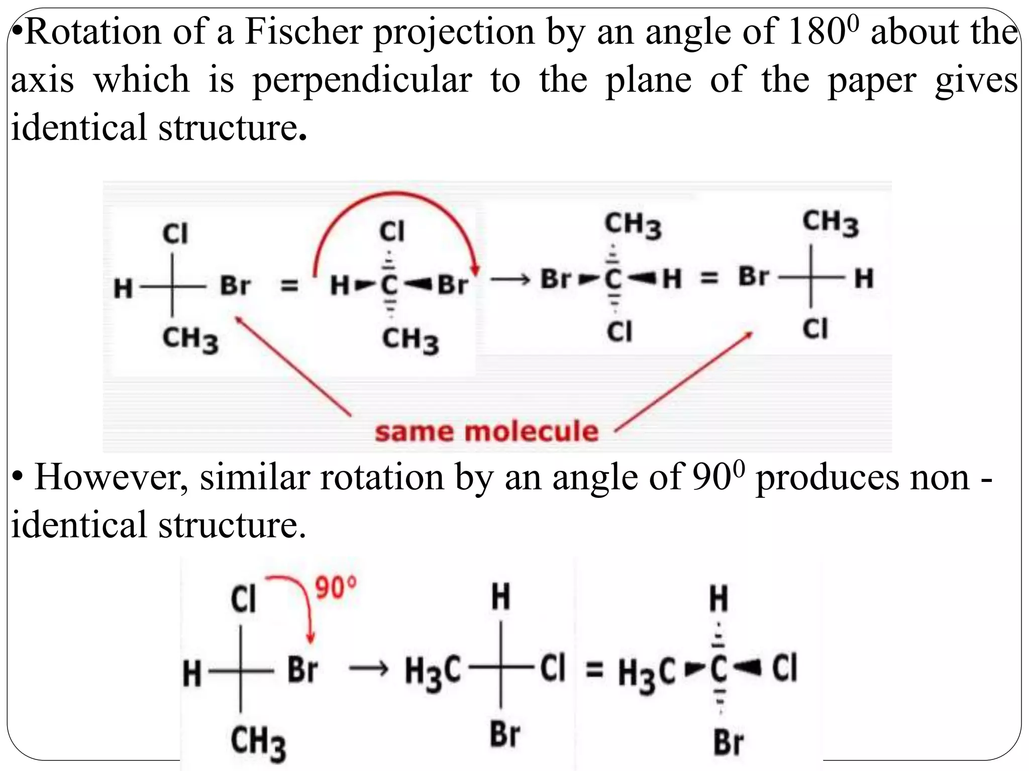 •Rotation of a Fischer projection by an angle of 1800 about the
axis which is perpendicular to the plane of the paper gives
identical structure.
• However, similar rotation by an angle of 900 produces non -
identical structure.
 