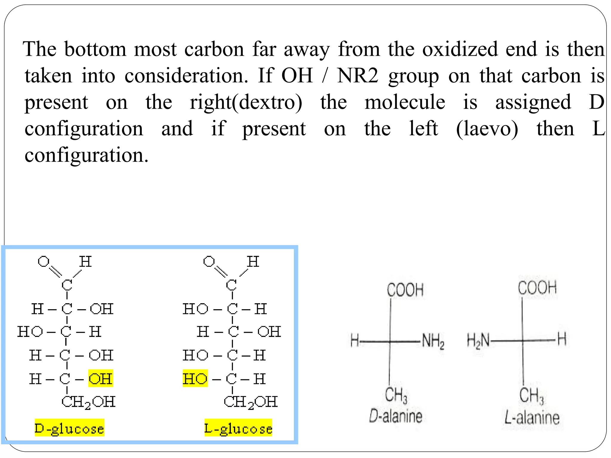 The bottom most carbon far away from the oxidized end is then
taken into consideration. If OH / NR2 group on that carbon is
present on the right(dextro) the molecule is assigned D
configuration and if present on the left (laevo) then L
configuration.
 