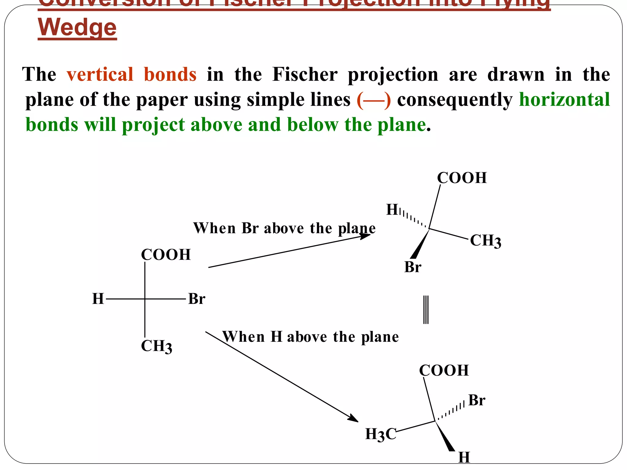 Conversion of Fischer Projection into Flying
Wedge
The vertical bonds in the Fischer projection are drawn in the
plane of the paper using simple lines (—) consequently horizontal
bonds will project above and below the plane.
COOH
CH3
Br
H
Br
H3C
COOH
H
When Br above the plane
When H above the plane
Br
CH3
COOH
H
 