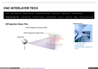 CNC INTERLAYER TECH
       Home     1)EVA Glass Film     2)Smart Glass Film        2)Smart Laminated Glass       3)All Products   4)New Product     5)Featured Product

       6)Projection Glass Film   7)LED Glass Film        8)PVB Film Interlayer      9)Solar-EVA-Film   About Us    Contact Us     Gallery   Technical Support Blogs




       6)Projection Glass Film                                                                                                   CNC-Products

                                           CNC-Projection Glass Film




                                                                                                                                    1 ）CNC-Force® EVA
                                                                                                                                    INERLAYER FOR
                                                                                                                                    ARCHITECTURAL LAMINATED
                                                                                                                                    GLASS




open in browser PRO version      Are you a developer? Try out the HTML to PDF API                                                                          pdfcrowd.com
 