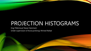 PROJECTION HISTOGRAMS
Eng/ Mahmoud Yasser Hammam
Under supervision of Acoss.prof.eng/ Ahmed Rafaat
 