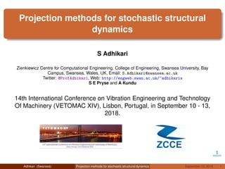 Projection methods for stochastic structural
dynamics
S Adhikari
Zienkiewicz Centre for Computational Engineering, College of Engineering, Swansea University, Bay
Campus, Swansea, Wales, UK, Email: S.Adhikari@swansea.ac.uk
Twitter: @ProfAdhikari, Web: http://engweb.swan.ac.uk/~adhikaris
S E Pryse and A Kundu
14th International Conference on Vibration Engineering and Technology
Of Machinery (VETOMAC XIV), Lisbon, Portugal, in September 10 - 13,
2018.
Adhikari (Swansea) Projection methods for stochastic structural dynamics September 12, 2018 1
 