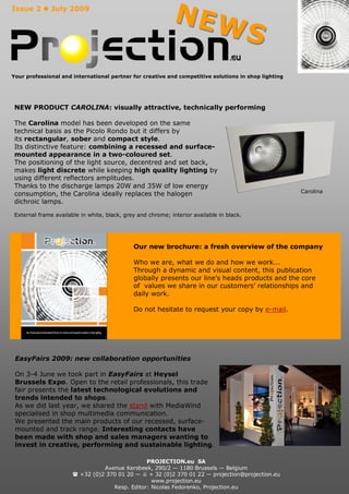 Issue 2  July 2009
                                                              NEW
                                                                                           S
Your professional and international partner for creative and competitive solutions in shop lighting




 NEW PRODUCT CAROLINA: visually attractive, technically performing

 The Carolina model has been developed on the same
 technical basis as the Picolo Rondo but it differs by
 its rectangular, sober and compact style.
 Its distinctive feature: combining a recessed and surface-
 mounted appearance in a two-coloured set.
 The positioning of the light source, decentred and set back,
 makes light discrete while keeping high quality lighting by
 using different reflectors amplitudes.
 Thanks to the discharge lamps 20W and 35W of low energy
                                                                                                      Carolina
 consumption, the Carolina ideally replaces the halogen
 dichroic lamps.

 External frame available in white, black, grey and chrome; interior available in black.




                                              Our new brochure: a fresh overview of the company

                                              Who we are, what we do and how we work...
                                              Through a dynamic and visual content, this publication
                                              globally presents our line’s heads products and the core
                                              of values we share in our customers’ relationships and
                                              daily work.

                                              Do not hesitate to request your copy by e-mail.




 EasyFairs 2009: new collaboration opportunities

 On 3-4 June we took part in EasyFairs at Heysel
 Brussels Expo. Open to the retail professionals, this trade
 fair presents the latest technological evolutions and
 trends intended to shops.
 As we did last year, we shared the stand with MediaWind
 specialised in shop multimedia communication.
 We presented the main products of our recessed, surface-
 mounted and track range. Interesting contacts have
 been made with shop and sales managers wanting to
 invest in creative, performing and sustainable lighting.

                                                PROJECTION.eu SA
                                 Avenue Kersbeek, 290/2 — 1180 Brussels — Belgium
                        +32 (0)2 370 01 20 —  + 32 (0)2 370 01 22 — projection@projection.eu
                                                  www.projection.eu
                                    Resp. Editor: Nicolas Fedorenko, Projection.eu
 