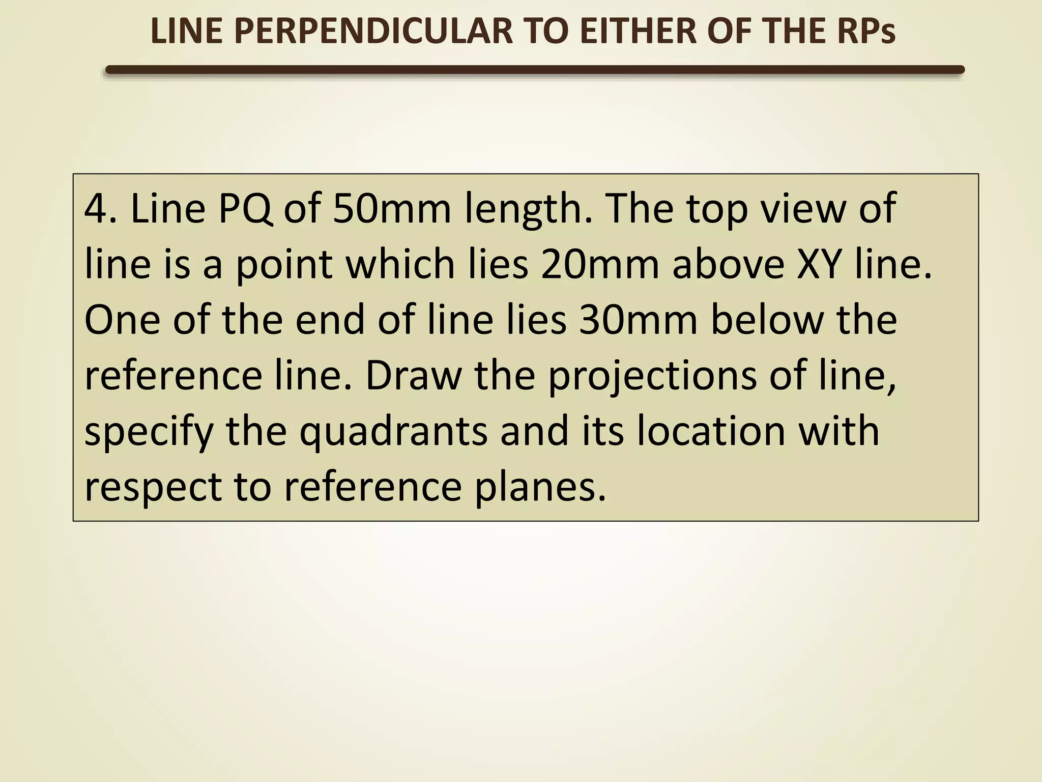 4. Line PQ of 50mm length. The top view of
line is a point which lies 20mm above XY line.
One of the end of line lies 30mm below the
reference line. Draw the projections of line,
specify the quadrants and its location with
respect to reference planes.
LINE PERPENDICULAR TO EITHER OF THE RPs
 
