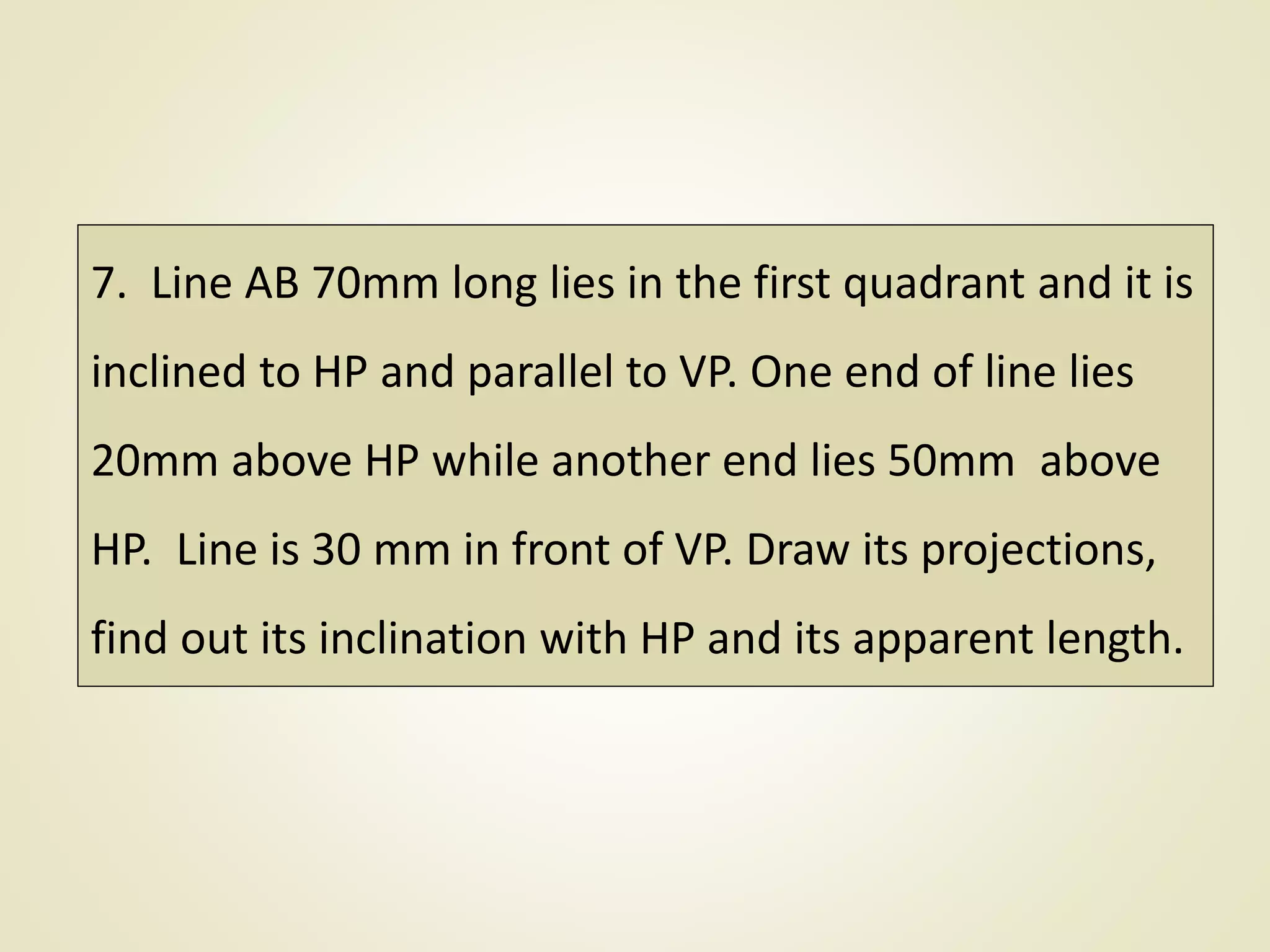 7. Line AB 70mm long lies in the first quadrant and it is
inclined to HP and parallel to VP. One end of line lies
20mm above HP while another end lies 50mm above
HP. Line is 30 mm in front of VP. Draw its projections,
find out its inclination with HP and its apparent length.
 