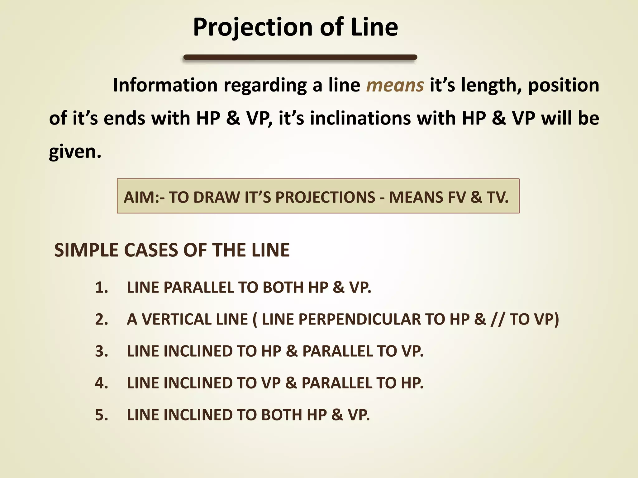 SIMPLE CASES OF THE LINE
1. LINE PARALLEL TO BOTH HP & VP.
2. A VERTICAL LINE ( LINE PERPENDICULAR TO HP & // TO VP)
3. LINE INCLINED TO HP & PARALLEL TO VP.
4. LINE INCLINED TO VP & PARALLEL TO HP.
5. LINE INCLINED TO BOTH HP & VP.
Information regarding a line means it’s length, position
of it’s ends with HP & VP, it’s inclinations with HP & VP will be
given.
Projection of Line
AIM:- TO DRAW IT’S PROJECTIONS - MEANS FV & TV.
 