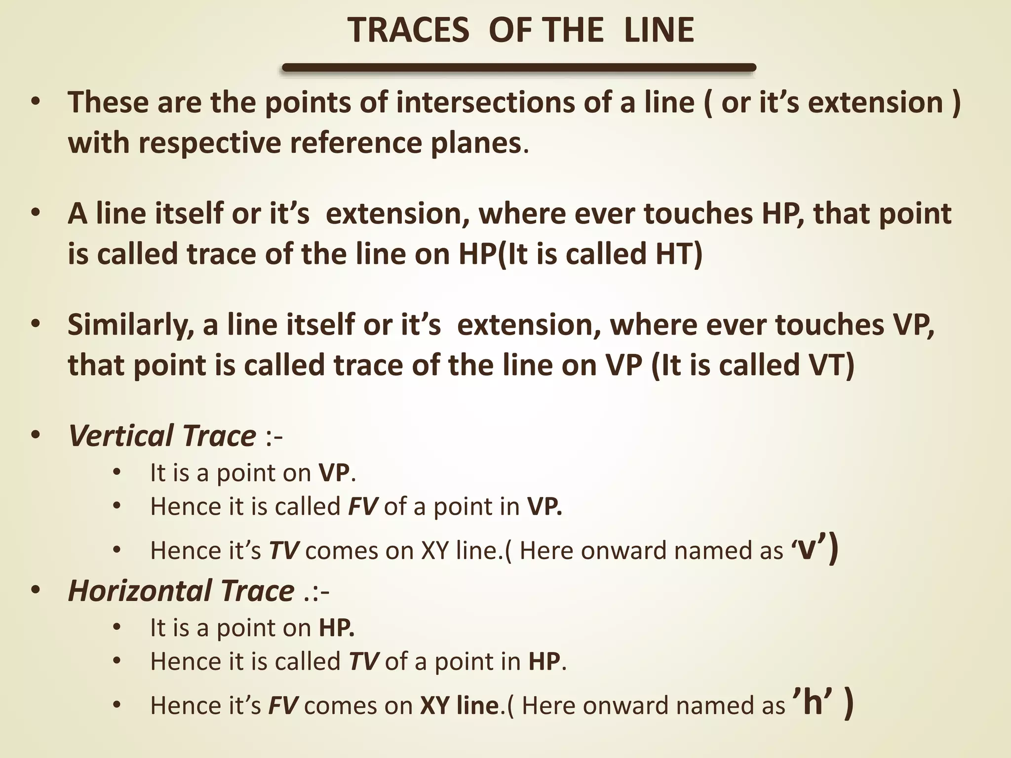 • These are the points of intersections of a line ( or it’s extension )
with respective reference planes.
• A line itself or it’s extension, where ever touches HP, that point
is called trace of the line on HP(It is called HT)
• Similarly, a line itself or it’s extension, where ever touches VP,
that point is called trace of the line on VP (It is called VT)
• Vertical Trace :-
• It is a point on VP.
• Hence it is called FV of a point in VP.
• Hence it’s TV comes on XY line.( Here onward named as ‘v’)
• Horizontal Trace .:-
• It is a point on HP.
• Hence it is called TV of a point in HP.
• Hence it’s FV comes on XY line.( Here onward named as ’h’ )
TRACES OF THE LINE
 