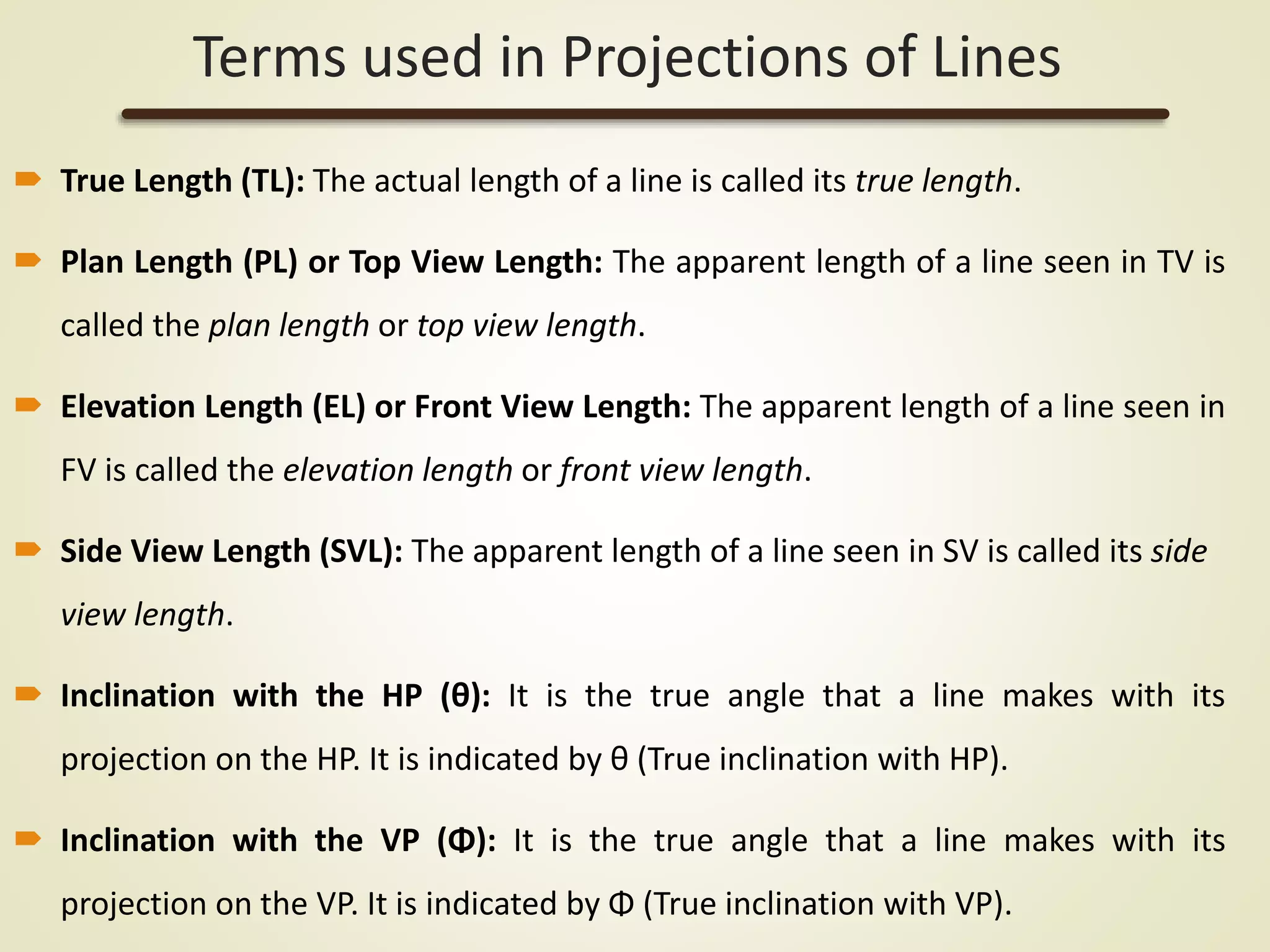 Terms used in Projections of Lines
 True Length (TL): The actual length of a line is called its true length.
 Plan Length (PL) or Top View Length: The apparent length of a line seen in TV is
called the plan length or top view length.
 Elevation Length (EL) or Front View Length: The apparent length of a line seen in
FV is called the elevation length or front view length.
 Side View Length (SVL): The apparent length of a line seen in SV is called its side
view length.
 Inclination with the HP (θ): It is the true angle that a line makes with its
projection on the HP. It is indicated by θ (True inclination with HP).
 Inclination with the VP (Φ): It is the true angle that a line makes with its
projection on the VP. It is indicated by Φ (True inclination with VP).
 