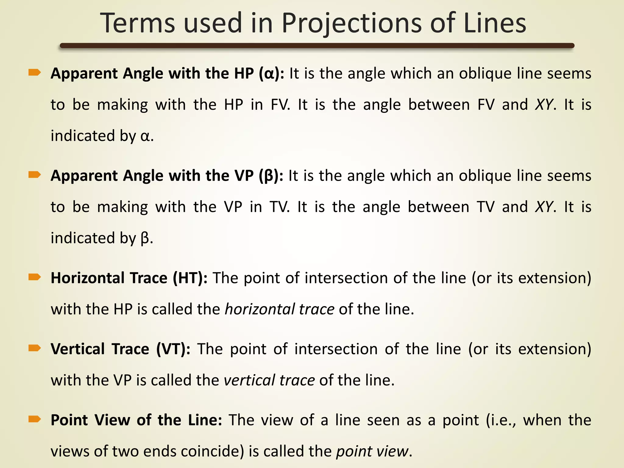 Apparent Angle with the HP (α): It is the angle which an oblique line seems
to be making with the HP in FV. It is the angle between FV and XY. It is
indicated by α.
 Apparent Angle with the VP (β): It is the angle which an oblique line seems
to be making with the VP in TV. It is the angle between TV and XY. It is
indicated by β.
 Horizontal Trace (HT): The point of intersection of the line (or its extension)
with the HP is called the horizontal trace of the line.
 Vertical Trace (VT): The point of intersection of the line (or its extension)
with the VP is called the vertical trace of the line.
 Point View of the Line: The view of a line seen as a point (i.e., when the
views of two ends coincide) is called the point view.
Terms used in Projections of Lines
 