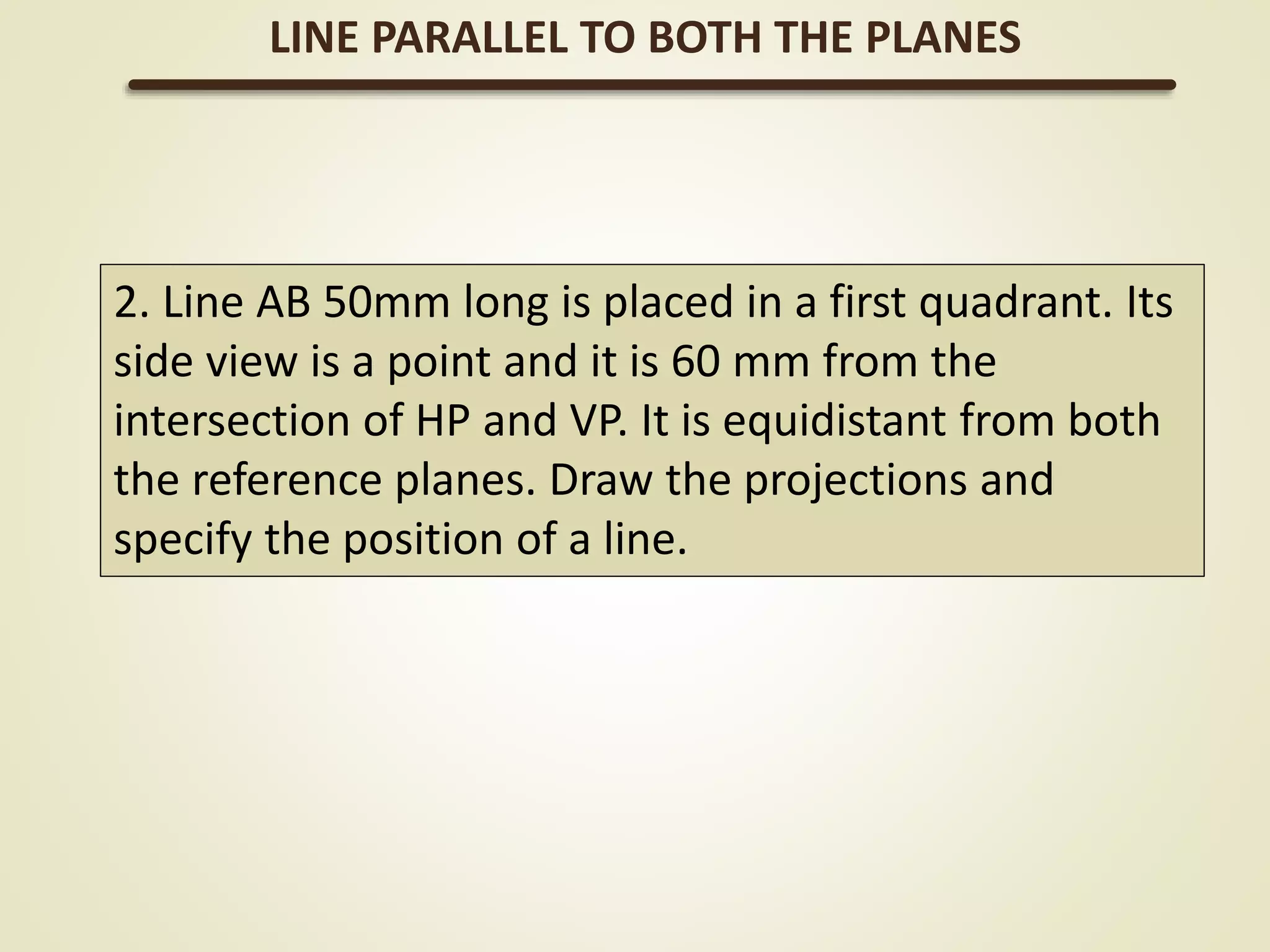 2. Line AB 50mm long is placed in a first quadrant. Its
side view is a point and it is 60 mm from the
intersection of HP and VP. It is equidistant from both
the reference planes. Draw the projections and
specify the position of a line.
LINE PARALLEL TO BOTH THE PLANES
 
