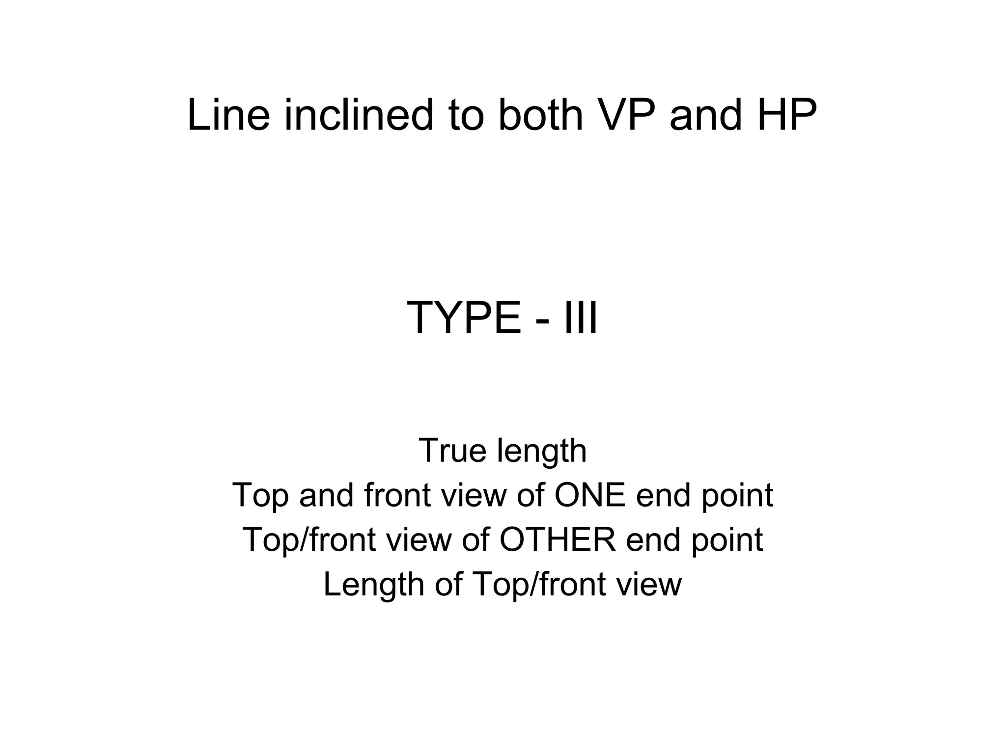 TYPE - III
True length
Top and front view of ONE end point
Top/front view of OTHER end point
Length of Top/front view
Line inclined to both VP and HP
 
