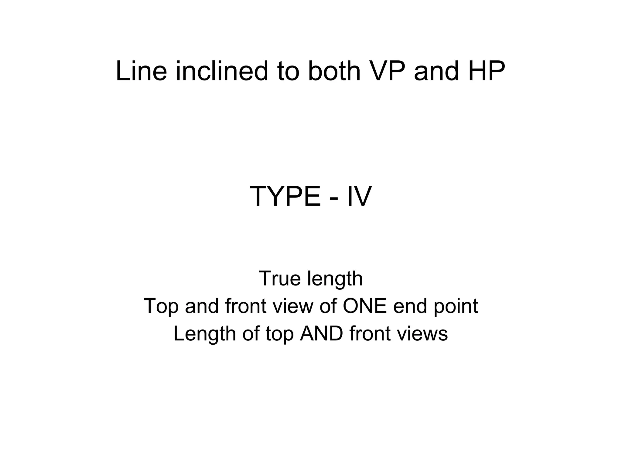 TYPE - IV
True length
Top and front view of ONE end point
Length of top AND front views
Line inclined to both VP and HP
 