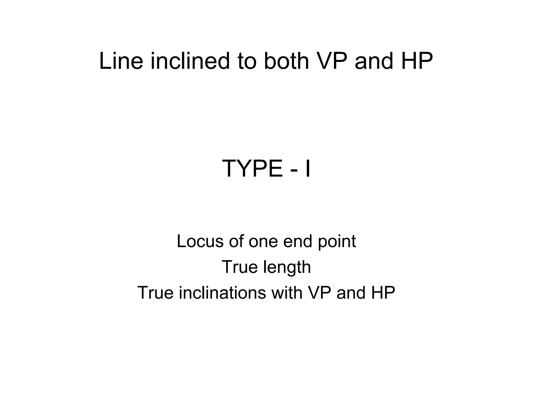TYPE - I
Locus of one end point
True length
True inclinations with VP and HP
Line inclined to both VP and HP
 