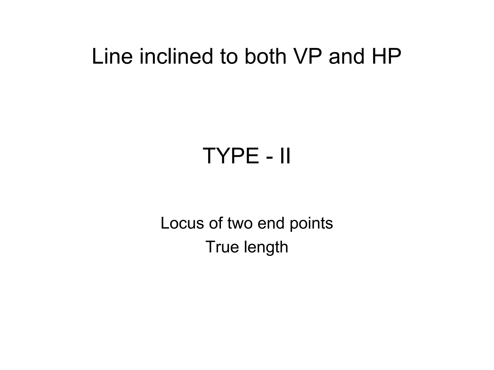 TYPE - II
Locus of two end points
True length
Line inclined to both VP and HP
 