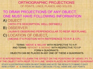 TO DRAW PROJECTIONS OF ANY OBJECT,
ONE MUST HAVE FOLLOWING INFORMATION
A) OBJECT
{ WITH IT’S DESCRIPTION, WELL DEFINED.}
B) OBSERVER
{ ALWAYS OBSERVING PERPENDICULAR TO RESP. REF.PLANE}.
C) LOCATION OF OBJECT,
{ MEANS IT’S POSITION WITH REFFERENCE TO H.P. & V.P.}
TERMS ‘ABOVE’ & ‘BELOW’ WITH RESPECTIVE TO H.P.
AND TERMS ‘INFRONT’ & ‘BEHIND’ WITH RESPECTIVE TO V.P
FORM 4 QUADRANTS.
OBJECTS CAN BE PLACED IN ANY ONE OF THESE 4 QUADRANTS.
IT IS INTERESTING TO LEARN THE EFFECT ON THE POSITIONS OF VIEWS ( FV, TV )
OF THE OBJECT WITH RESP. TO X-Y LINE, WHEN PLACED IN DIFFERENT QUADRANT
ORTHOGRAPHIC PROJECTIONS
OF POINTS, LINES, PLANES, AND SOLIDS.
STUDY ILLUSTRATIONS GIVEN ON HEXT PAGES AND NOTE THE RESULTS.TO MAKE IT EASY
HERE A POINT A IS TAKEN AS AN OBJECT. BECAUSE IT’S ALL VIEWS ARE JUST POINTS.
 