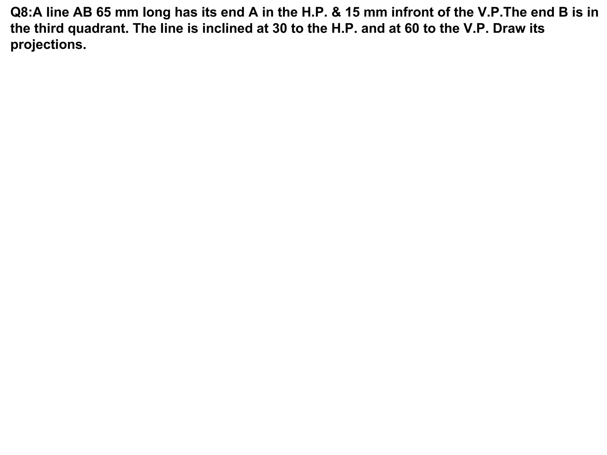 Q8:A line AB 65 mm long has its end A in the H.P. & 15 mm infront of the V.P.The end B is in
the third quadrant. The line is inclined at 30 to the H.P. and at 60 to the V.P. Draw its
projections.
 