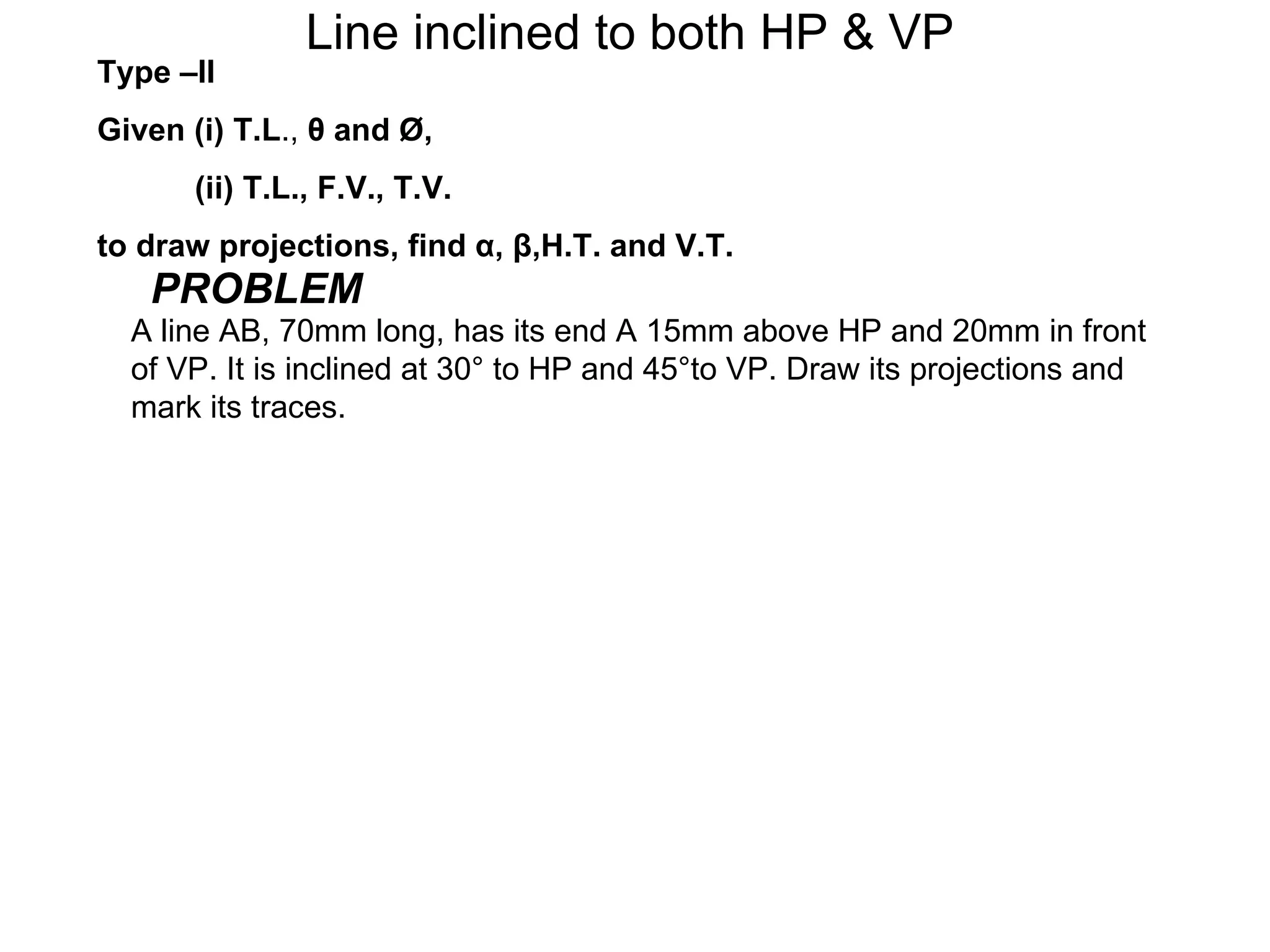 Line inclined to both HP & VP
Type –II
Given (i) T.L., θ and Ø,
      (ii) T.L., F.V., T.V.
to draw projections, find α, β,H.T. and V.T.
   PROBLEM
  A line AB, 70mm long, has its end A 15mm above HP and 20mm in front
  of VP. It is inclined at 30° to HP and 45°to VP. Draw its projections and
  mark its traces.
 