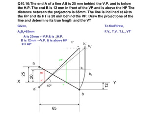Q10.16:The end A of a line AB is 25 mm behind the V.P. and is below
the H.P. The end B is 12 mm in front of the VP and is above the HP The
distance between the projectors is 65mm. The line is inclined at 40 to
the HP and its HT is 20 mm behind the VP. Draw the projections of the
line and determine its true length and the VT
Given,                                                   To find/draw,
A0B0=65mm                                                F.V., T.V., T.L., VT’
     A is 25mm ←V.P.& is ↓H.P.
    B is 12mm →V.P. & is above HP
                                      b’    b1 ’
    θ = 40º
                                                   b2’



                                VT’
           a
                                           b1
                HT                                 b2
    25

         20




X               h’
                                  v
                                                               Y




                                                         12
                     40º
           a’
                                           b


                           65
 