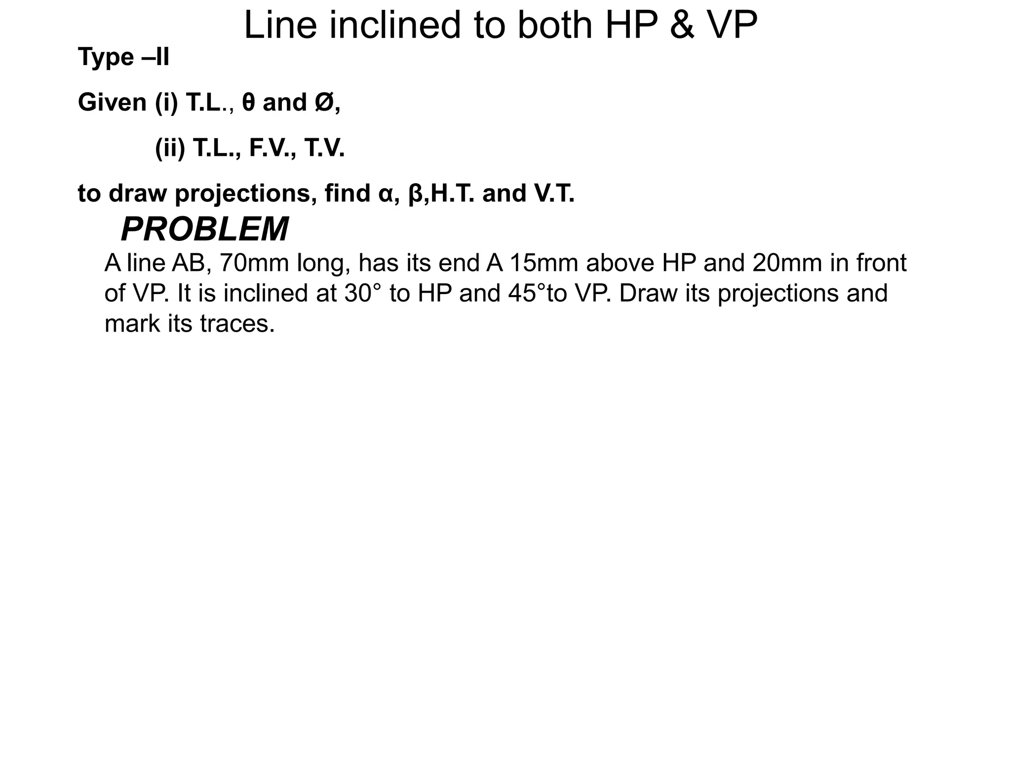 Type –II
Given (i) T.L., θ and Ø,
(ii) T.L., F.V., T.V.
to draw projections, find α, β,H.T. and V.T.
Line inclined to both HP & VP
PROBLEM
A line AB, 70mm long, has its end A 15mm above HP and 20mm in front
of VP. It is inclined at 30° to HP and 45°to VP. Draw its projections and
mark its traces.
 