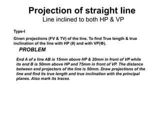 Projection of straight line
Line inclined to both HP & VP
Type-I
Given projections (FV & TV) of the line. To find True length & true
inclination of the line with HP (θ) and with VP(Φ).
End A of a line AB is 15mm above HP & 20mm in front of VP while
its end B is 50mm above HP and 75mm in front of VP. The distance
between end projectors of the line is 50mm. Draw projections of the
line and find its true length and true inclination with the principal
planes. Also mark its traces.
PROBLEM
 
