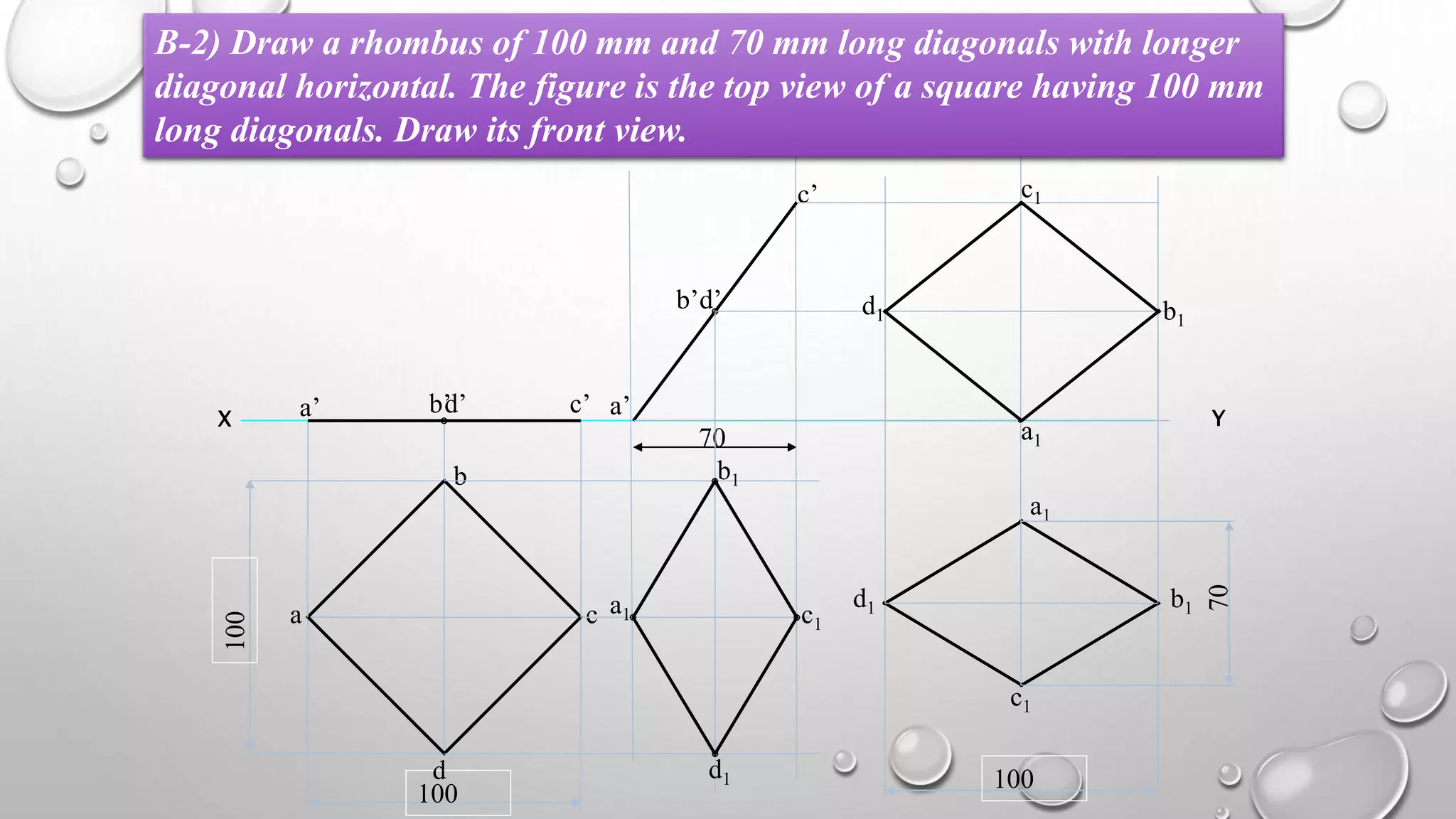 X Y
100
100
a
b
c
d
a’ b’ c’d’
70
a’
b’
c’
d’
a1
b1
c1
d1
a1
c1
d1 b1
100
70
a1
c1
d1 b1
B-2) Draw a rhombus of 100 mm and 70 mm long diagonals with longer
diagonal horizontal. The figure is the top view of a square having 100 mm
long diagonals. Draw its front view.
 