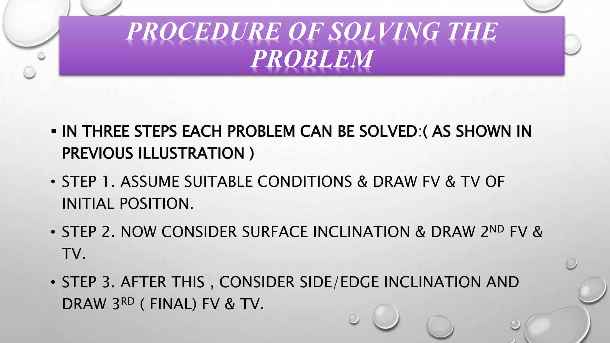 PROCEDURE OF SOLVING THE
PROBLEM
 IN THREE STEPS EACH PROBLEM CAN BE SOLVED:( AS SHOWN IN
PREVIOUS ILLUSTRATION )
• STEP 1. ASSUME SUITABLE CONDITIONS & DRAW FV & TV OF
INITIAL POSITION.
• STEP 2. NOW CONSIDER SURFACE INCLINATION & DRAW 2ND FV &
TV.
• STEP 3. AFTER THIS , CONSIDER SIDE/EDGE INCLINATION AND
DRAW 3RD ( FINAL) FV & TV.
 