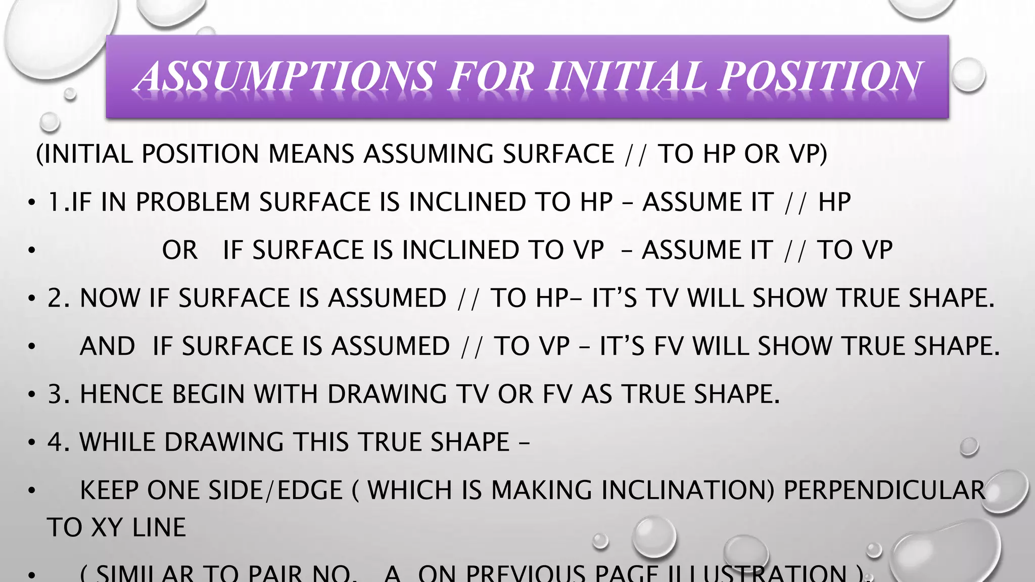 ASSUMPTIONS FOR INITIAL POSITION
(INITIAL POSITION MEANS ASSUMING SURFACE // TO HP OR VP)
• 1.IF IN PROBLEM SURFACE IS INCLINED TO HP – ASSUME IT // HP
• OR IF SURFACE IS INCLINED TO VP – ASSUME IT // TO VP
• 2. NOW IF SURFACE IS ASSUMED // TO HP- IT’S TV WILL SHOW TRUE SHAPE.
• AND IF SURFACE IS ASSUMED // TO VP – IT’S FV WILL SHOW TRUE SHAPE.
• 3. HENCE BEGIN WITH DRAWING TV OR FV AS TRUE SHAPE.
• 4. WHILE DRAWING THIS TRUE SHAPE –
• KEEP ONE SIDE/EDGE ( WHICH IS MAKING INCLINATION) PERPENDICULAR
TO XY LINE
 