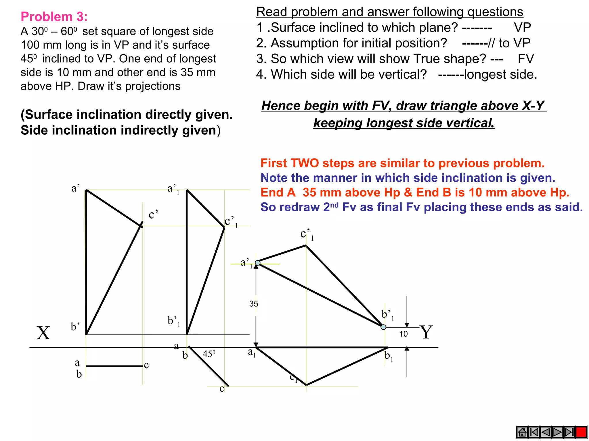 Problem 3:                                               Read problem and answer following questions
A 300 – 600 set square of longest side                   1 .Surface inclined to which plane? -------     VP
100 mm long is in VP and it’s surface                    2. Assumption for initial position? ------// to VP
450 inclined to VP. One end of longest                   3. So which view will show True shape? --- FV
side is 10 mm and other end is 35 mm                     4. Which side will be vertical? ------longest side.
above HP. Draw it’s projections
                                                          Hence begin with FV, draw triangle above X-Y
(Surface inclination directly given.
                                                                 keeping longest side vertical.
Side inclination indirectly given)

                                                          First TWO steps are similar to previous problem.
                                                          Note the manner in which side inclination is given.
         a’                  a’1                          End A 35 mm above Hp & End B is 10 mm above Hp.
                                                          So redraw 2nd Fv as final Fv placing these ends as said.
                        c’                   c’1
                                                                    c’1

                                                   a’1


                                                     35
                                                                               b’1
                             b’1
         b’
   X                                                                                 10   Y
                              a                     a1
                                   b   450                                      b1
          a            c
          b                                                    c1
                                             c
 