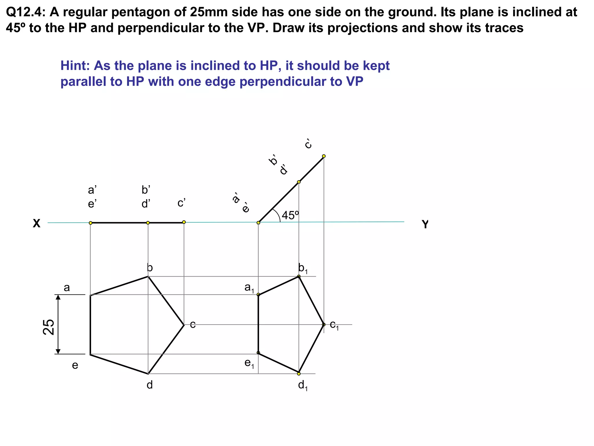 Q12.4: A regular pentagon of 25mm side has one side on the ground. Its plane is inclined at
45º to the HP and perpendicular to the VP. Draw its projections and show its traces

          Hint: As the plane is inclined to HP, it should be kept
          parallel to HP with one edge perpendicular to VP




                                                    c’
                                             d’ ’
                                               b
                  a’   b’
                  e’   d’    c’


                                      e’ ’
                                        a
                                               45º
    X                                                               Y


                        b                           b1
          a                             a1


                                  c                      c1
     25




              e                         e1
                        d                           d1
 