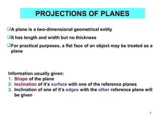 PROJECTIONS OF PLANES

A plane is a two-dimensional geometrical entity
It has length and width but no thickness
For practical purposes, a flat face of an object may be treated as a
 plane



Information usually given:
1. Shape of the plane
2. Inclination of it’s surface with one of the reference planes
3. Inclination of one of it’s edges with the other reference plane will
   be given


                                                                     1
 