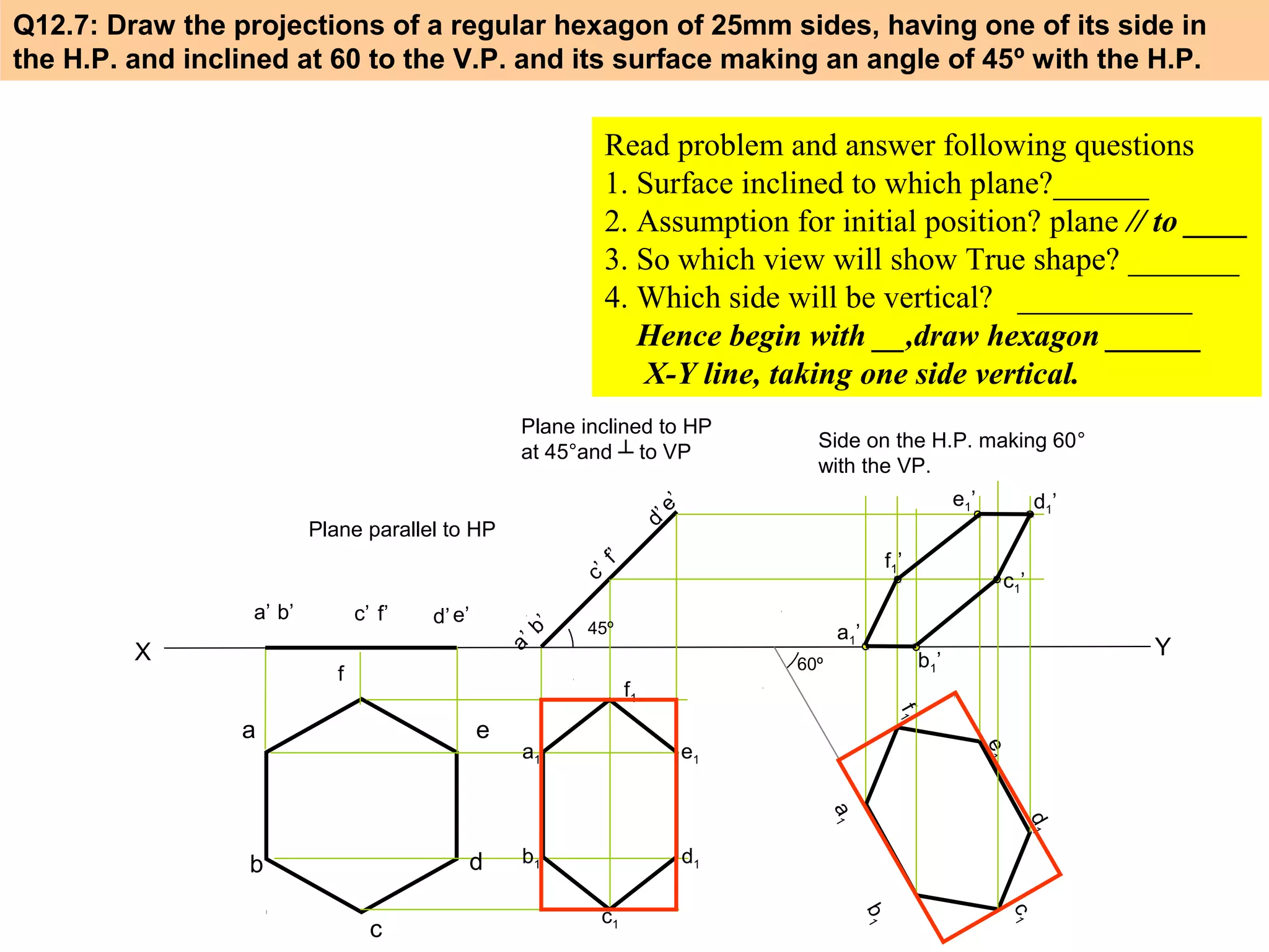Q12.7: Draw the projections of a regular hexagon of 25mm sides, having one of its side in
the H.P. and inclined at 60 to the V.P. and its surface making an angle of 45º with the H.P.

Read problem and answer following questions
1. Surface inclined to which plane?______
2. Assumption for initial position? plane // to ____
3. So which view will show True shape? _______
4. Which side will be vertical? ___________
Hence begin with __,draw hexagon ______
X-Y line, taking one side vertical.
Plane inclined to HP
at 45°and ┴ to VP
e’
d’

Plane parallel to HP
f
c’

a’ b’

X

c’ f’

d’ e’

Side on the H.P. making 60°
with the VP.

b
a’

’

e1’

’

f1’

45º

c1’

a1’

Y

b1’

60º

f

d1’

f1
e1

b1

d1

d

b

c1

c1

b1

c

d1

a1

a1

e1

e

f1

a

 