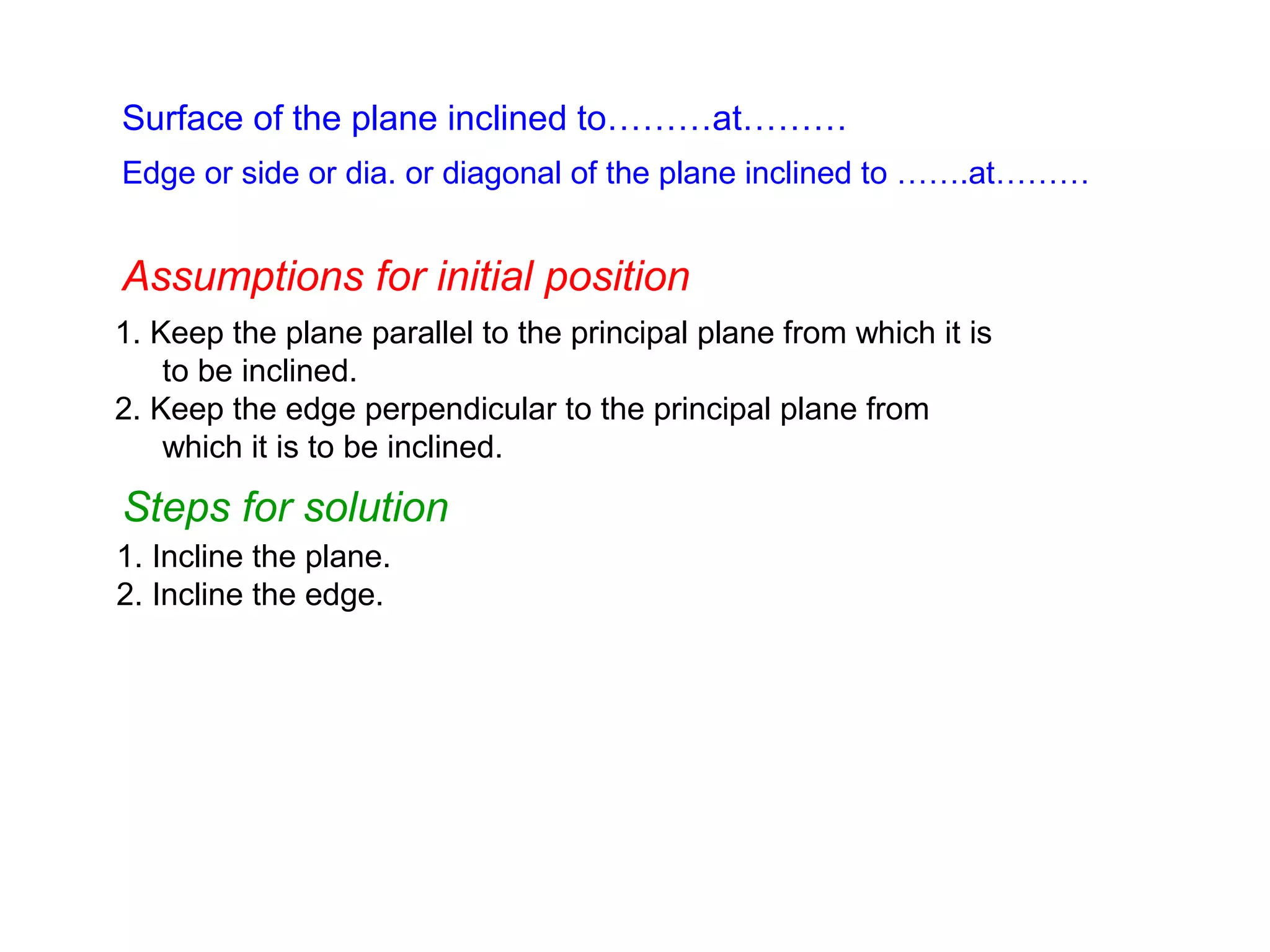 Surface of the plane inclined to………at………
Edge or side or dia. or diagonal of the plane inclined to …….at………

Assumptions for initial position
1. Keep the plane parallel to the principal plane from which it is
to be inclined.
2. Keep the edge perpendicular to the principal plane from
which it is to be inclined.

Steps for solution
1. Incline the plane.
2. Incline the edge.

 